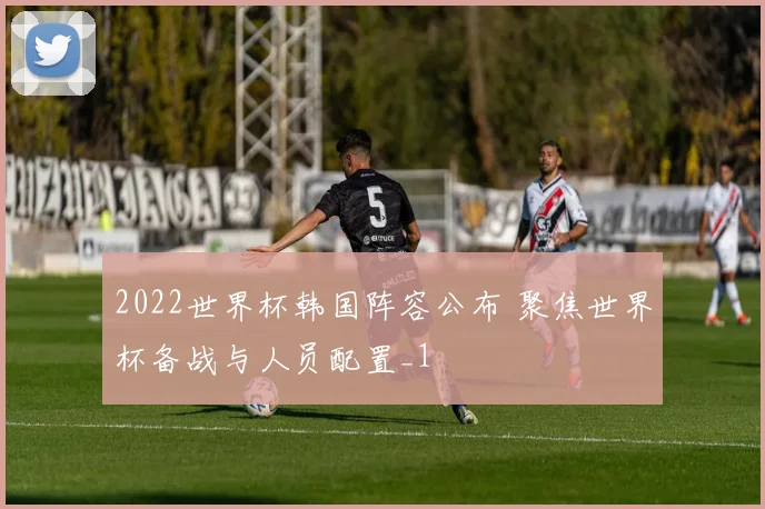 2022世界杯韩国阵容公布 聚焦世界杯备战与人员配置_1