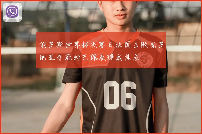 俄罗斯世界杯决赛日法国击败克罗地亚夺冠姆巴佩表现成焦点