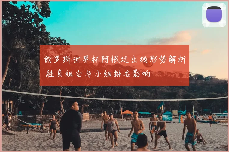 俄罗斯世界杯阿根廷出线形势解析 胜负组合与小组排名影响