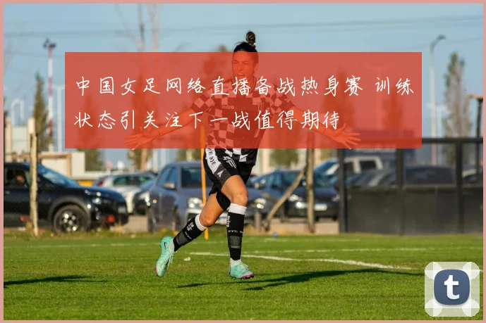 中国女足网络直播备战热身赛 训练状态引关注下一战值得期待