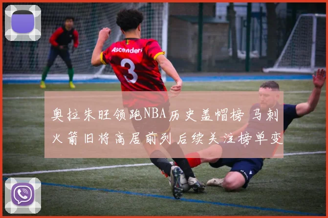 奥拉朱旺领跑NBA历史盖帽榜 马刺火箭旧将高居前列后续关注榜单变化