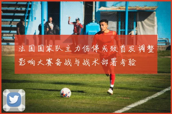 法国国家队主力伤停或致首发调整影响大赛备战与战术部署考验