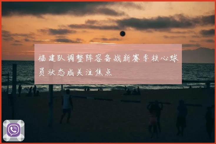 福建队调整阵容备战新赛季核心球员状态成关注焦点