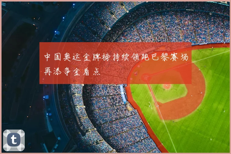 中国奥运金牌榜持续领跑巴黎赛场再添争金看点