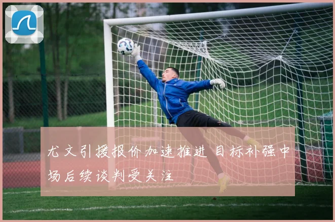 尤文引援报价加速推进 目标补强中场后续谈判受关注