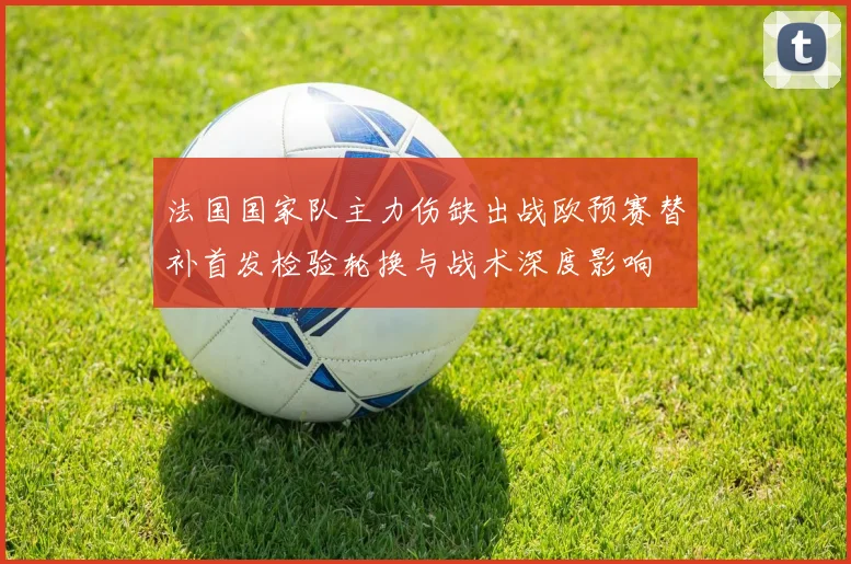 法国国家队主力伤缺出战欧预赛替补首发检验轮换与战术深度影响