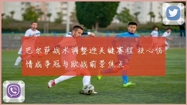 巴尔萨战术调整迎关键赛程 核心伤情成争冠与欧战前景焦点