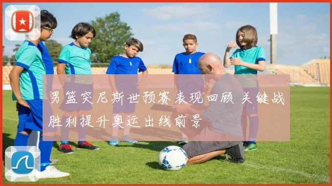 男篮突尼斯世预赛表现回顾 关键战胜利提升奥运出线前景