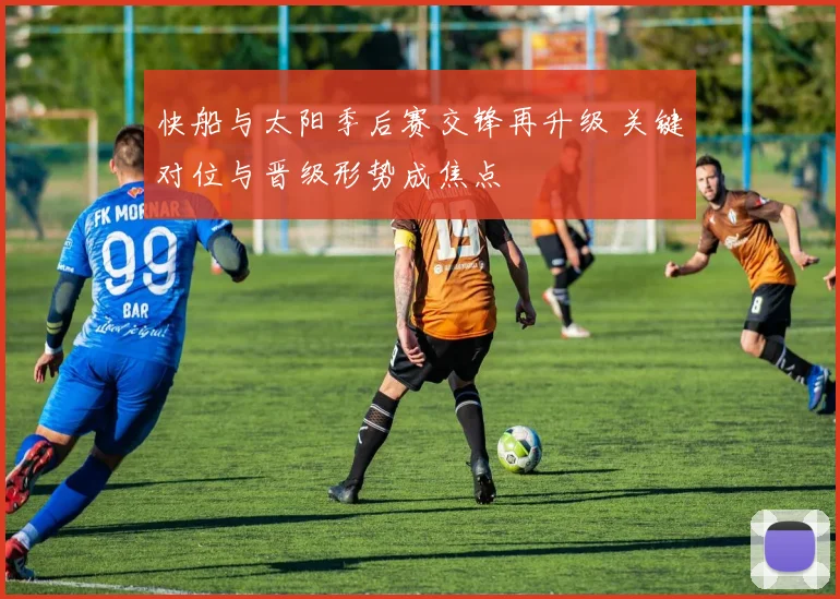 快船与太阳季后赛交锋再升级 关键对位与晋级形势成焦点