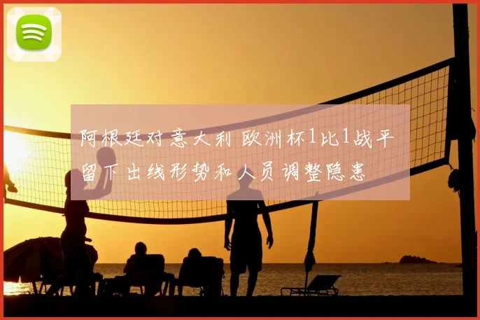 阿根廷对意大利 欧洲杯1比1战平 留下出线形势和人员调整隐患