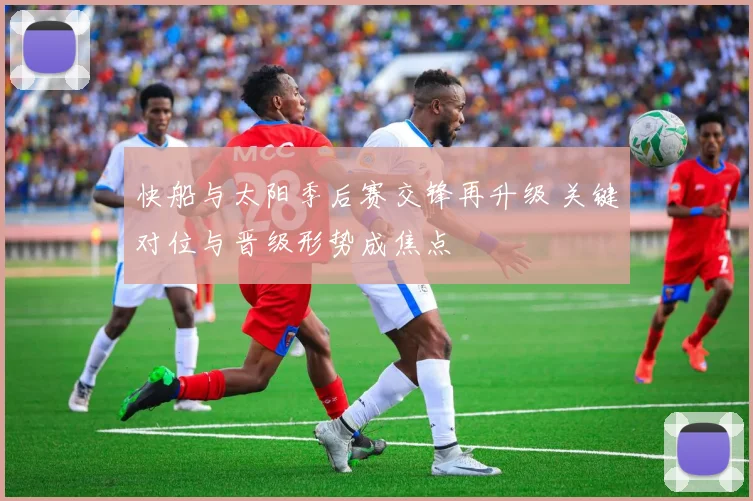 快船与太阳季后赛交锋再升级 关键对位与晋级形势成焦点