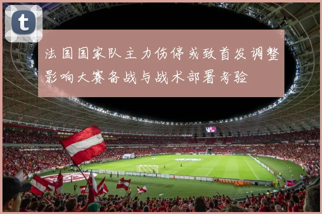 法国国家队主力伤停或致首发调整影响大赛备战与战术部署考验