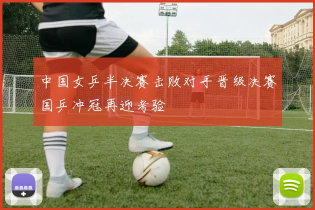 中国女乒半决赛击败对手晋级决赛国乒冲冠再迎考验