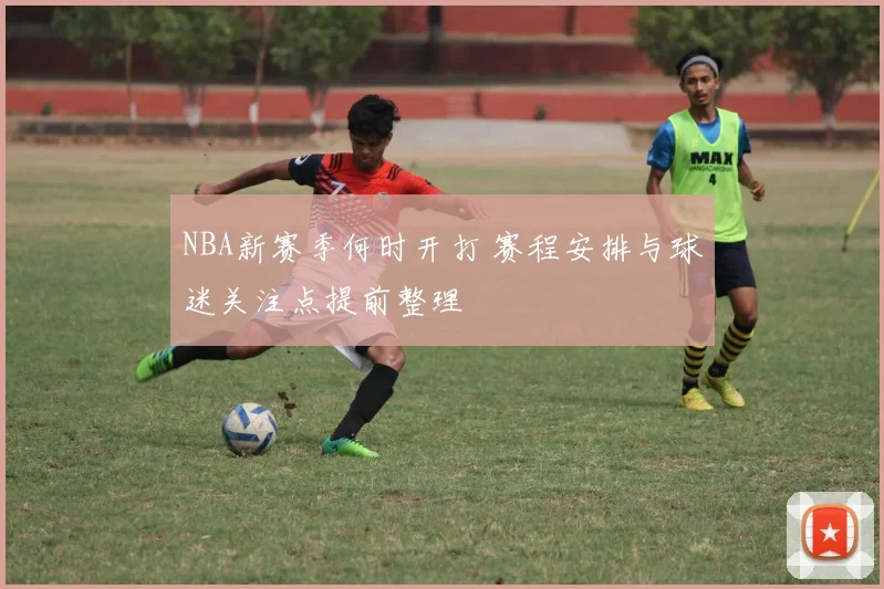 NBA新赛季何时开打 赛程安排与球迷关注点提前整理