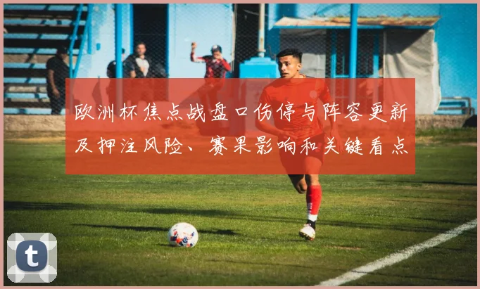 欧洲杯焦点战盘口伤停与阵容更新及押注风险、赛果影响和关键看点