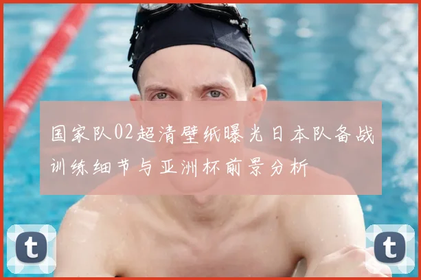 国家队02超清壁纸曝光日本队备战训练细节与亚洲杯前景分析