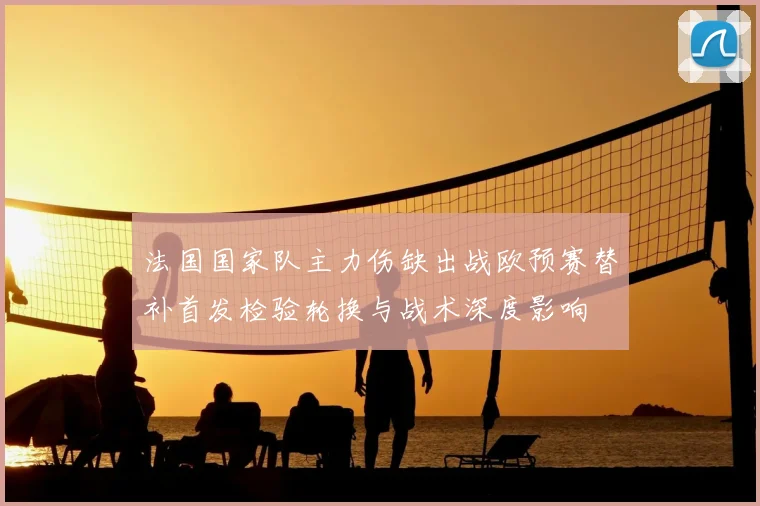法国国家队主力伤缺出战欧预赛替补首发检验轮换与战术深度影响