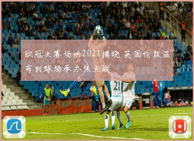 欧冠决赛场地2021揭晓 英国伦敦温布利球场承办焦点战