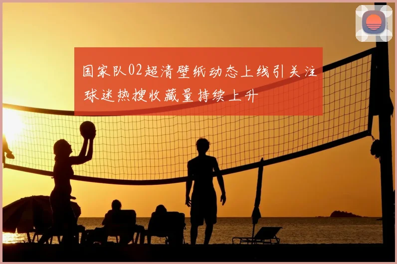 国家队02超清壁纸动态上线引关注 球迷热搜收藏量持续上升