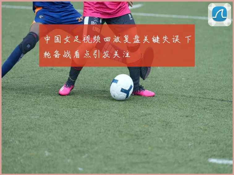 中国女足视频回放复盘关键失误 下轮备战看点引发关注