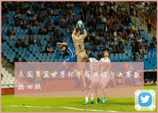 美国男篮世界杯夺冠历程与决赛数据回顾