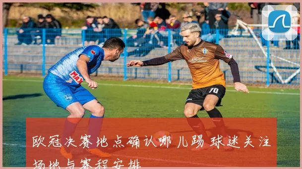 欧冠决赛地点确认哪儿踢 球迷关注场地与赛程安排